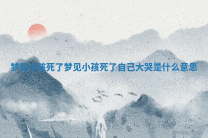 梦见小孩 💥 死了_梦见小 🦝 孩死了自己大哭是什么意思 梦见小孩 💥 死了_梦见小 🦝 孩死了自己大哭是什么意思